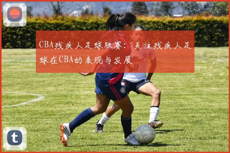 CBA残疾人足球联赛:关注残疾人足球在CBA的表现与发展