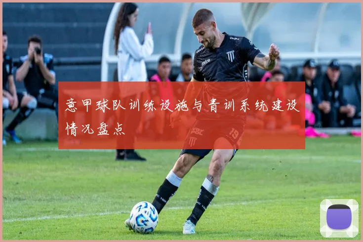 意甲球队训练设施与青训系统建设情况盘点