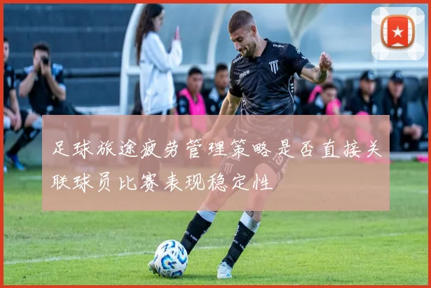 足球旅途疲劳管理策略是否直接关联球员比赛表现稳定性