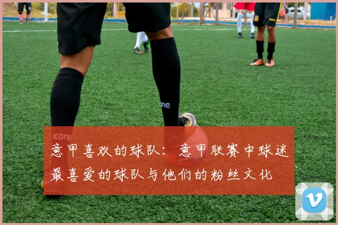 意甲喜欢的球队：意甲联赛中球迷最喜爱的球队与他们的粉丝文化