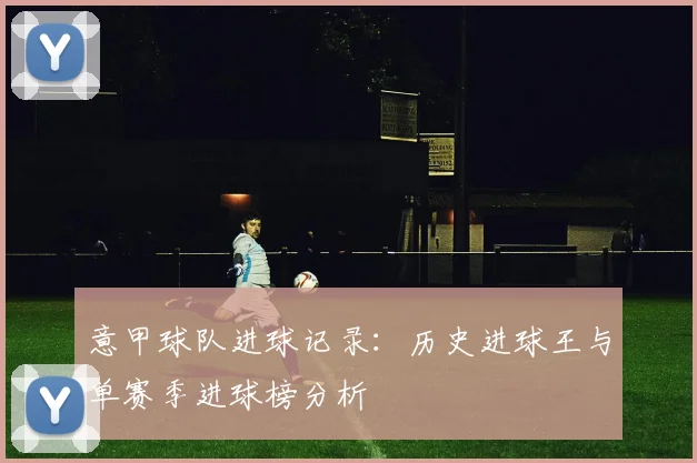 意甲球队进球记录：历史进球王与单赛季进球榜分析