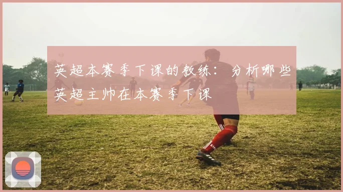 英超本赛季下课的教练:分析哪些英超主帅在本赛季下课