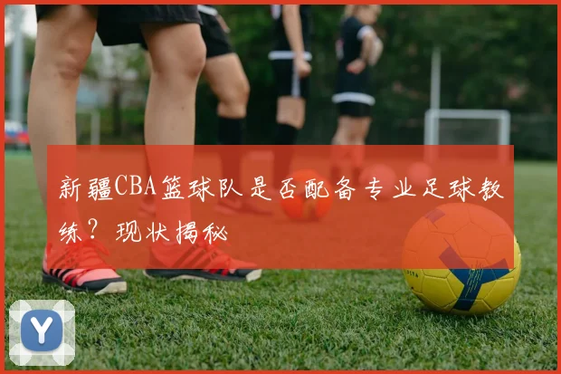 新疆CBA篮球队是否配备专业足球教练？现状揭秘